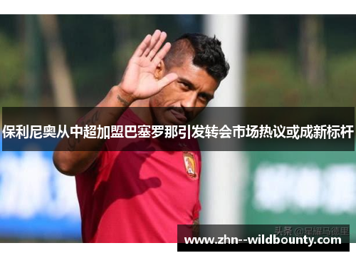 保利尼奥从中超加盟巴塞罗那引发转会市场热议或成新标杆 保利尼奥从中超加盟巴塞罗那引发转会市场热议或成新标杆