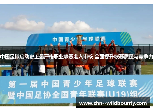 中国足球启动史上最严格职业联赛准入审核 全面提升联赛质量与竞争力 中国足球启动史上最严格职业联赛准入审核 全面提升联赛质量与竞争力
