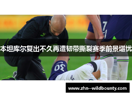 本坦库尔复出不久再遭韧带撕裂赛季前景堪忧