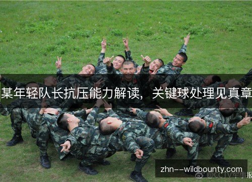 某年轻队长抗压能力解读,关键球处理见真章 某年轻队长抗压能力解读,关键球处理见真章